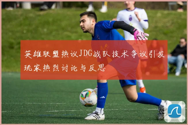 英雄联盟热议JDG战队技术争议引发玩家热烈讨论与反思
