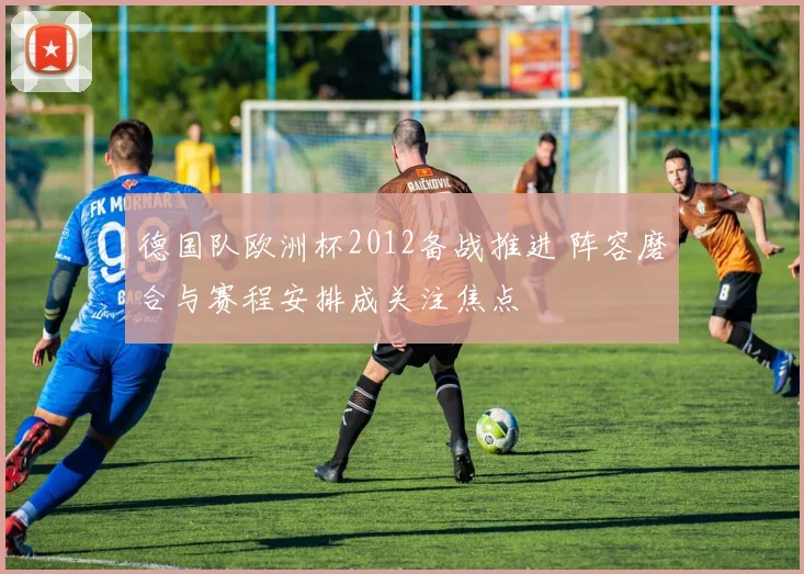 德国队欧洲杯2012备战推进 阵容磨合与赛程安排成关注焦点