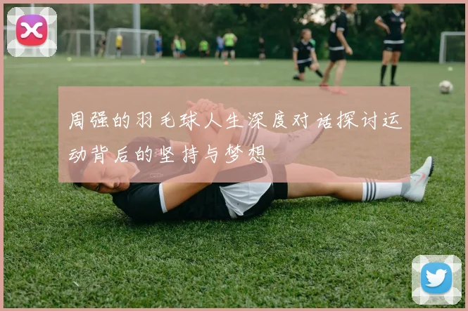 周强的羽毛球人生深度对话探讨运动背后的坚持与梦想