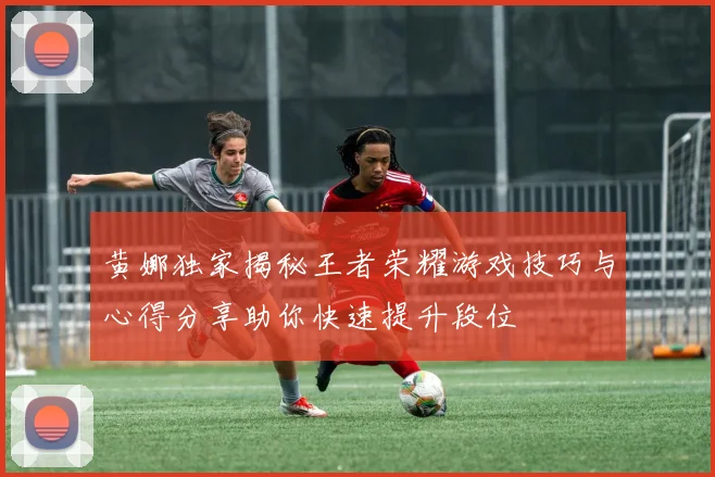 黄娜独家揭秘王者荣耀游戏技巧与心得分享助你快速提升段位