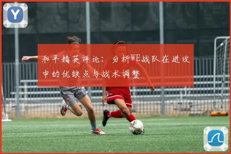 和平精英评论：分析WE战队在进攻中的优缺点与战术调整