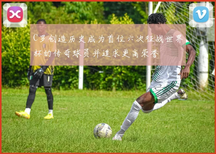 C罗创造历史成为首位六次征战世界杯的传奇球员并追求更高荣誉