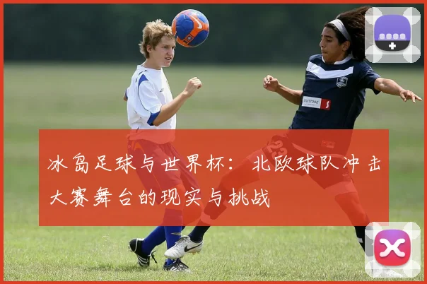 冰岛足球与世界杯：北欧球队冲击大赛舞台的现实与挑战