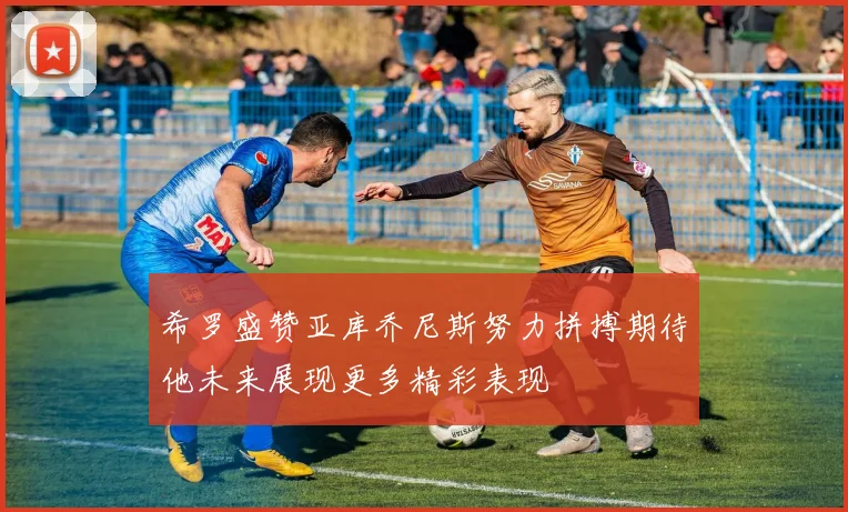 希罗盛赞亚库乔尼斯努力拼搏期待他未来展现更多精彩表现